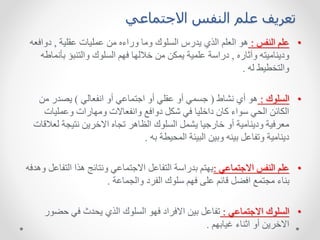 ‫االجتماعي‬ ‫النفس‬ ‫علم‬ ‫تعريف‬
•
‫النفس‬ ‫علم‬
:
‫عقلية‬ ‫عمليات‬ ‫من‬ ‫وراءه‬ ‫وما‬ ‫السلوك‬ ‫يدرس‬ ‫الذي‬ ‫العلم‬ ‫هو‬
,
‫دواف‬
‫عه‬
‫وآثاره‬ ‫وديناميته‬
,
‫بأن‬ ‫والتنبؤ‬ ‫السلوك‬ ‫فهم‬ ‫خاللها‬ ‫من‬ ‫يمكن‬ ‫علمية‬ ‫دراسة‬
‫ماطه‬
‫له‬ ‫والتخطيط‬
.
•
‫السلوك‬
:
‫نشاط‬ ‫أي‬ ‫هو‬
(
‫انفعالي‬ ‫أو‬ ‫اجتماعي‬ ‫أو‬ ‫عقلي‬ ‫أو‬ ‫جسمي‬
)
‫من‬ ‫يصدر‬
‫وعمليات‬ ‫ومهارات‬ ‫وانفعاالت‬ ‫دوافع‬ ‫شكل‬ ‫في‬ ‫داخليا‬ ‫كان‬ ‫سواء‬ ‫الحي‬ ‫الكائن‬
‫لع‬ ‫نتيجة‬ ‫االخرين‬ ‫تجاه‬ ‫الظاهر‬ ‫السلوك‬ ‫يشمل‬ ‫خارجيا‬ ‫أو‬ ‫ودينامية‬ ‫معرفية‬
‫القات‬
‫به‬ ‫المحيطة‬ ‫البيئة‬ ‫وبين‬ ‫بينه‬ ‫وتفاعل‬ ‫دينامية‬
.
•
‫االجتماعي‬ ‫النفس‬ ‫علم‬
:
‫التف‬ ‫هذا‬ ‫ونتائج‬ ‫االجتماعي‬ ‫التفاعل‬ ‫بدراسة‬ ‫يهتم‬
‫وهدفه‬ ‫اعل‬
‫والجماعة‬ ‫الفرد‬ ‫سلوك‬ ‫فهم‬ ‫على‬ ‫قائم‬ ‫افضل‬ ‫مجتمع‬ ‫بناء‬
.
•
‫االجتماعي‬ ‫السلوك‬
:
‫حض‬ ‫في‬ ‫يحدث‬ ‫الذي‬ ‫السلوك‬ ‫فهو‬ ‫االفراد‬ ‫بين‬ ‫تفاعل‬
‫ور‬
‫غيابهم‬ ‫اثناء‬ ‫أو‬ ‫االخرين‬
.
 