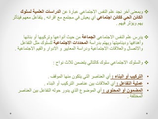 
‫عن‬ ‫عبارة‬ ‫االجتماعي‬ ‫النفس‬ ‫علم‬ ‫نجد‬ ‫آخر‬ ‫وبمعنى‬
‫لسلوك‬ ‫العلمية‬ ‫الدراسات‬
‫اجتماعي‬ ‫ككائن‬ ‫الحي‬ ‫الكائن‬
‫اقرانه‬ ‫مع‬ ‫مجتمع‬ ‫في‬ ‫يعيش‬ ‫أي‬
,
‫معه‬ ‫يتفاعل‬
‫فيتأثر‬ ‫م‬
‫فيهم‬ ‫ويؤثر‬ ‫يهم‬
.

‫االجتماعي‬ ‫النفس‬ ‫علم‬ ‫يدرس‬
‫الجماعة‬
‫بنائها‬ ‫أو‬ ‫وتركيبها‬ ‫أنواعها‬ ‫حيث‬ ‫من‬
‫بدراسة‬ ‫ويهتم‬ ‫وديناميتها‬ ‫وأهدافها‬
‫االجتماعية‬ ‫المحددات‬
‫التف‬ ‫مثل‬ ‫للسلوك‬
‫اعل‬
‫االجتماع‬ ‫والقيم‬ ‫االدوار‬ ‫و‬ ‫المعايير‬ ‫ودراسة‬ ‫االجتماعية‬ ‫والعالقات‬ ‫واالتصال‬
‫ية‬
.

‫نواح‬ ‫ثالث‬ ‫يتضمن‬ ‫كالتالي‬ ‫سلوك‬ ‫االجتماعي‬ ‫والسلوك‬
:
•
‫البناء‬ ‫أو‬ ‫التركيب‬
:
‫الموقف‬ ‫منها‬ ‫يتكون‬ ‫التي‬ ‫العناصر‬ ‫أي‬
.
•
‫التفاعل‬ ‫عملية‬
:
‫البناء‬ ‫أو‬ ‫التركيب‬ ‫عناصر‬ ‫بين‬ ‫العالقات‬ ‫أي‬
.
•
‫المحتوى‬ ‫أو‬ ‫المضمون‬
:
‫العناص‬ ‫بين‬ ‫التفاعل‬ ‫حوله‬ ‫يدور‬ ‫الذي‬ ‫الموضوع‬ ‫أي‬
‫ر‬
‫المختلفة‬
.
 