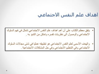 ‫االجتماعي‬ ‫النفس‬ ‫علم‬ ‫اهداف‬
•
‫ف‬ ‫في‬ ‫تتمثل‬ ‫االجتماعي‬ ‫النفس‬ ‫علم‬ ‫اهداف‬ ‫أهم‬ ‫أن‬ ‫على‬ ‫الكتاب‬ ‫معظم‬ ‫يتفق‬
‫السلوك‬ ‫هم‬
‫به‬ ‫التنبؤ‬ ‫من‬ ‫وتمكن‬ ‫تفسره‬ ‫نظريات‬ ‫الى‬ ‫والوصول‬ ‫االجتماعي‬
.
•
‫مجاالت‬ ‫شتى‬ ‫في‬ ‫عمليا‬ ‫تطبيقه‬ ‫هو‬ ‫االجتماعي‬ ‫النفس‬ ‫لعلم‬ ‫األسمى‬ ‫والهدف‬
‫السلوك‬
‫االجتماعية‬ ‫المشكالت‬ ‫حل‬ ‫وفي‬ ‫االجتماعي‬ ‫التنظيم‬ ‫وفي‬ ‫االجتماعي‬
.
 