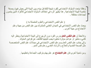 ‫التي‬ ‫البيئة‬ ‫وبين‬ ‫بينه‬ ‫للتفاعل‬ ‫نتيجة‬ ‫للفرد‬ ‫االجتماعي‬ ‫السلوك‬ ‫يتحدد‬ ‫وهكذا‬
‫وبصفة‬ ‫فيها‬ ‫يعيش‬
‫االجتماعية‬ ‫البيئة‬ ‫خاصة‬
,
‫الذ‬ ‫لألفراد‬ ‫االجتماعي‬ ‫السلوك‬ ‫اختالف‬ ‫في‬ ‫أثره‬ ‫يظهر‬ ‫هذا‬
‫ينتمون‬ ‫ين‬
‫مختلفة‬ ‫لجماعات‬
.
(
‫به‬ ‫المتصلة‬ ‫والعلوم‬ ‫االجتماعي‬ ‫النفس‬ ‫علم‬
)
‫جهة‬ ‫من‬ ‫النفس‬ ‫علم‬ ‫بين‬ ‫المشترك‬ ‫العلمي‬ ‫الميدان‬ ‫في‬ ‫االجتماعي‬ ‫النفس‬ ‫علم‬ ‫يبحث‬
‫وعلم‬
‫أخرى‬ ‫جهة‬ ‫من‬ ‫االجتماع‬
.
‫أن‬ ‫ونالحظ‬
‫العام‬ ‫النفس‬ ‫علم‬
‫ا‬ ‫وينظر‬ ‫االجتماعية‬ ‫البيئة‬ ‫إلى‬ ‫الرجوع‬ ‫دون‬ ‫الفرد‬ ‫يدرس‬
‫ليه‬
‫السلوك‬ ‫قوانين‬ ‫عن‬ ‫للكشف‬ ‫تثبيتها‬ ‫يجب‬ ‫متغيرة‬ ‫مؤثرة‬ ‫عوامل‬ ‫أو‬ ‫متغير‬ ‫كشيء‬
.
‫المت‬ ‫النفس‬ ‫علم‬ ‫مجاالت‬ ‫في‬ ‫االجتماعي‬ ‫النفس‬ ‫علم‬ ‫يسم‬ ‫العام‬ ‫النفس‬ ‫علم‬ ‫جانب‬ ‫وإلى‬
‫خصصة‬
‫النمو‬ ‫نفس‬ ‫وعلم‬ ‫النفسي‬ ‫واالرشاد‬ ‫والعالج‬ ‫النفسية‬ ‫الصحة‬ ‫مثل‬
.
‫فإن‬ ‫أخرى‬ ‫ناحية‬ ‫ومن‬
‫االجتماع‬ ‫علم‬
‫وتنظيمها‬ ‫الجماعة‬ ‫بتركيب‬ ‫يهتم‬ ‫علم‬ ‫هو‬
.
 