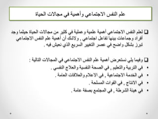 ‫الحياة‬ ‫مجاالت‬ ‫في‬ ‫وأهمية‬ ‫االجتماعي‬ ‫النفس‬ ‫علم‬

‫حي‬ ‫الحياة‬ ‫مجاالت‬ ‫من‬ ‫كثير‬ ‫في‬ ‫وعملية‬ ‫علمية‬ ‫أهمية‬ ‫االجتماعي‬ ‫النفس‬ ‫لعلم‬
‫وجد‬ ‫ثما‬
‫اجتماعي‬ ‫تفاعل‬ ‫بينها‬ ‫وجماعات‬ ‫أفراد‬
,
‫االجتماع‬ ‫النفس‬ ‫علم‬ ‫أهمية‬ ‫أن‬ ‫والشك‬
‫ي‬
‫فيه‬ ‫نعيش‬ ‫الذي‬ ‫السريع‬ ‫التغيير‬ ‫عصر‬ ‫في‬ ‫واضح‬ ‫بشكل‬ ‫تبرز‬
.

‫التالية‬ ‫المجاالت‬ ‫في‬ ‫االجتماعي‬ ‫النفس‬ ‫علم‬ ‫أهمية‬ ‫نستعرض‬ ‫يلي‬ ‫وفيما‬
:
•
‫والتعليم‬ ‫التربية‬ ‫في‬
,
‫النفسي‬ ‫والعالج‬ ‫النفسية‬ ‫الصحة‬ ‫في‬
.
•
‫االجتماعية‬ ‫الخدمة‬ ‫في‬
,
‫العامة‬ ‫والعالقات‬ ‫االعالم‬ ‫في‬
.
•
‫االنتاج‬ ‫في‬
,
‫المسلحة‬ ‫القوات‬ ‫في‬
.
•
‫الشرطة‬ ‫هيئة‬ ‫في‬
,
‫عامة‬ ‫بصفة‬ ‫المجتمع‬ ‫في‬
.
 