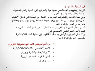 •
‫المربون‬ ‫بها‬ ‫يهتم‬ ‫التي‬ ‫الموضوعات‬ ‫أهم‬ ‫من‬
:
•
‫االجتماعي‬ ‫التعليم‬
,
‫االجتماعية‬ ‫االتجاهات‬
•
‫تربوية‬ ‫اجتماعية‬ ‫كوحدة‬ ‫االسرة‬
.
•
‫تربوية‬ ‫اجتماعية‬ ‫كوحدة‬ ‫المدرسة‬
.
•
.....
‫وغيرها‬
.
‫والتعليم‬ ‫التربية‬ ‫في‬
:
‫التربية‬
:
‫وتن‬ ‫الحياة‬ ‫الفرد‬ ‫فيها‬ ‫يتعلم‬ ‫حياة‬ ‫عملية‬ ‫هي‬ ‫الحديث‬ ‫بمفهومها‬
‫شخصيته‬ ‫مو‬
‫واجتماعيا‬ ‫وانفعاليا‬ ‫وعقليا‬ ‫جسميا‬
.
‫يت‬ ‫التي‬ ‫الوحدة‬ ‫هو‬ ‫الفصل‬ ‫بل‬ ‫المدرسة‬ ‫نجد‬ ‫والتعليم‬ ‫التربية‬ ‫مجال‬ ‫وفي‬
‫االهتمام‬ ‫ركز‬
‫الجماعة‬ ‫طبيعة‬ ‫فهم‬ ‫الضروري‬ ‫ومن‬ ‫بها‬ ‫النهوض‬ ‫حول‬
,
‫وت‬ ‫وبنائها‬ ‫وتكوينها‬
‫فاعلها‬
‫أفرادها‬ ‫سلوك‬ ‫تعديل‬ ‫في‬ ‫ودورها‬
.
‫التي‬ ‫والخدمات‬ ‫بالمعلومات‬ ‫المعلم‬ ‫امداد‬ ‫في‬ ‫االجتماعي‬ ‫النفس‬ ‫علم‬ ‫يسم‬ ‫كما‬
‫تدعم‬
‫للفرد‬ ‫االجتماعي‬ ‫النفسي‬ ‫النمو‬ ‫ألسس‬ ‫فهمه‬
.
‫االج‬ ‫التنشئة‬ ‫لعملية‬ ‫دقيق‬ ‫لفهم‬ ‫ماسة‬ ‫بحاجة‬ ‫والوالدين‬ ‫المربين‬ ‫أن‬ ‫والشك‬
‫تماعية‬
,
‫بها‬ ‫المؤثرة‬ ‫والعوامل‬ ‫طبيعتها‬
.
 