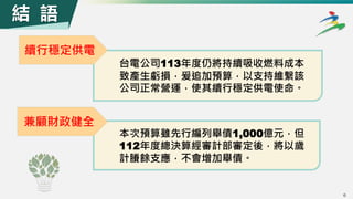 6
6
續行穩定供電
結 語
台電公司113年度仍將持續吸收燃料成本
致產生虧損，爰追加預算，以支持維繫該
公司正常營運，使其續行穩定供電使命。
兼顧財政健全
本次預算雖先行編列舉債1,000億元，但
112年度總決算經審計部審定後，將以歲
計賸餘支應，不會增加舉債。
 