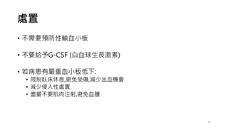 處置
• 不需要預防性輸血小板
• 不要給予G-CSF (白血球生長激素)
• 若病患有嚴重血小板低下:
• 限制臥床休息,避免受傷,減少出血機會
• 減少侵入性處置
• 盡量不要肌肉注射,避免血腫
40
 