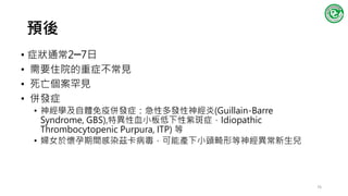 預後
• 症狀通常2─7日
• 需要住院的重症不常見
• 死亡個案罕見
• 併發症
• 神經學及自體免疫併發症：急性多發性神經炎(Guillain-Barre
Syndrome, GBS),特異性血小板低下性紫斑症，Idiopathic
Thrombocytopenic Purpura, ITP) 等
• 婦女於懷孕期間感染茲卡病毒，可能產下小頭畸形等神經異常新生兒
76
 