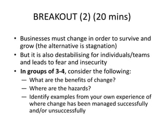 BREAKOUT (2) (20 mins)

• Businesses must change in order to survive and
  grow (the alternative is stagnation)
• But it is also destabilising for individuals/teams
  and leads to fear and insecurity
• In groups of 3-4, consider the following:
  ― What are the benefits of change?
  ― Where are the hazards?
  ― Identify examples from your own experience of
    where change has been managed successfully
    and/or unsuccessfully
 