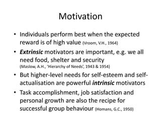 Motivation
• Individuals perform best when the expected
  reward is of high value (Vroom, V.H., 1964)
• Extrinsic motivators are important, e.g. we all
  need food, shelter and security
  (Maslow, A.H., ‘Hierarchy of Needs’, 1943 & 1954)

• But higher-level needs for self-esteem and self-
  actualisation are powerful intrinsic motivators
• Task accomplishment, job satisfaction and
  personal growth are also the recipe for
  successful group behaviour (Homans, G.C., 1950)
 