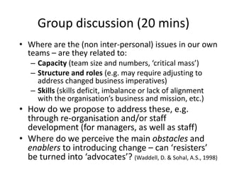 Group discussion (20 mins)
• Where are the (non inter-personal) issues in our own
  teams – are they related to:
   – Capacity (team size and numbers, ‘critical mass’)
   – Structure and roles (e.g. may require adjusting to
     address changed business imperatives)
   – Skills (skills deficit, imbalance or lack of alignment
     with the organisation’s business and mission, etc.)
• How do we propose to address these, e.g.
  through re-organisation and/or staff
  development (for managers, as well as staff)
• Where do we perceive the main obstacles and
  enablers to introducing change – can ‘resisters’
  be turned into ‘advocates’? (Waddell, D. & Sohal, A.S., 1998)
 