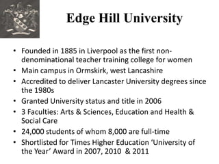 Edge Hill University

• Founded in 1885 in Liverpool as the first non-
  denominational teacher training college for women
• Main campus in Ormskirk, west Lancashire
• Accredited to deliver Lancaster University degrees since
  the 1980s
• Granted University status and title in 2006
• 3 Faculties: Arts & Sciences, Education and Health &
  Social Care
• 24,000 students of whom 8,000 are full-time
• Shortlisted for Times Higher Education ‘University of
  the Year’ Award in 2007, 2010 & 2011
 