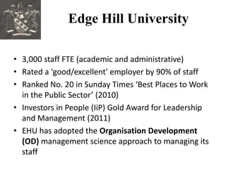 Edge Hill University

• 3,000 staff FTE (academic and administrative)
• Rated a 'good/excellent' employer by 90% of staff
• Ranked No. 20 in Sunday Times ‘Best Places to Work
  in the Public Sector’ (2010)
• Investors in People (IiP) Gold Award for Leadership
  and Management (2011)
• EHU has adopted the Organisation Development
  (OD) management science approach to managing its
  staff
 