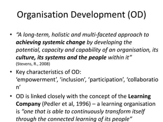 Organisation Development (OD)
• “A long-term, holistic and multi-faceted approach to
  achieving systemic change by developing the
  potential, capacity and capability of an organisation, its
  culture, its systems and the people within it”
  (Stevens, R., 2008)
• Key characteristics of OD:
  ‘empowerment’, ‘inclusion’, ‘participation’, ‘collaboratio
  n’
• OD is linked closely with the concept of the Learning
  Company (Pedler et al, 1996) – a learning organisation
  is “one that is able to continuously transform itself
  through the connected learning of its people”
 