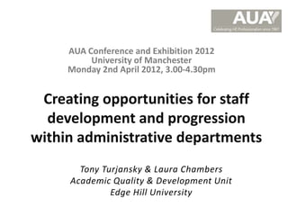AUA Conference and Exhibition 2012
          University of Manchester
     Monday 2nd April 2012, 3.00-4.30pm


 Creating opportunities for staff
  development and progression
within administrative departments
       Tony Turjansky & Laura Chambers
     Academic Quality & Development Unit
              Edge Hill University
 