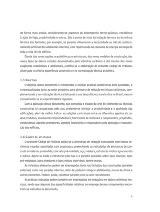 3
de forma mais ampla, considerando-se aspectos do desempenho termo-acústico, resistência
à ação do fogo, produtividade e outros. Sob o ponto de vista da isolação térmica ou da inércia
térmica das fachadas, por exemplo, as paredes inﬂuenciam a necessidade ou não de condicio-
namento artiﬁcial dos ambientes internos, com repercussão no consumo de energia ao longo de
toda a vida útil do edifício.
Diante das novas opções arquitetônicas e estruturais, dos novos modelos de construção, dos
novos tipos de blocos vazados desenvolvidos pela indústria cerâmica e até mesmo das novas
exigências econômicas e ambientais, justiﬁca-se a elaboração do presente Código de Práticas,
alicerçado na efetiva experiência construtiva e na normalização técnica brasileira.
1.3 OBJETIVO
O objetivo desse documento é recomendar e uniﬁcar práticas construtivas bem sucedidas, e
consensualizadas junto ao setor produtivo, para alvenaria de vedação em blocos cerâmicos, com-
plementando a normalização técnica e balizando o uso dessa técnica construtiva no Brasil, mesmo
considerando-se as especiﬁcidades regionais.
Com a aplicação desse documento, que consolida o estado-da-arte de elementos ou técnicas
construtivas já consagradas pelo uso, pretende-se otimizar a produtividade e a qualidade das
ediﬁcações, alem de melhor balizar as relações contratuais entre os diferentes agentes da ca-
deia produtiva, envolvendo empreendedores, fabricantes de materiais e componentes, projetistas,
construtoras, agentes promotores, agentes ﬁnanceiros e responsáveis pela operação e manuten-
ção dos edifícios.
1.4 CAMPO DE APLICAÇÃO
O presente Código de Práticas aplica-se a alvenarias de vedação executadas com blocos ce-
râmicos vazados assentados com argamassa, preenchendo os reticulados de estruturas de con-
creto armado ou protendido, concreto pré-moldado, aço, madeira, estruturas mistas aço-concreto
e outras. Aplica-se ainda a estruturas pilar-laje e a paredes apoiadas sobre lajes maciças, lajes
pré-moldadas, lajes alveolares e lajes mistas steel-deck, dentre outras.
As referidas alvenarias podem ser empregadas tanto nas fachadas das construções (paredes
externas) como nas paredes internas, além de poderem integrar platibandas, muros de divisa e
outros elementos. Podem, ainda, constituir paredes com ou sem revestimento.
As práticas indicadas podem também ser empregadas em vedações em tijolos cerâmicos ma-
ciços, sendo que algumas das especiﬁcidades relativas ao emprego desses componentes encon-
tram-se indicadas no documento.
 