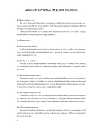 ALVENARIA DE VEDAÇÃO EM BLOCOS CERÂMICOS
4
1.5 LIMITAÇÕES DE USO
O presente documento não se aplica a obras ou a condições especiais, como por exemplo sau-
nas, piscinas, reservatórios, fornos, câmaras frigoríﬁcas, alvenarias submersas (abaixo do nível
do lençol freático) e outras do gênero.
Este documento também não se aplica a obras de alvenaria estrutural e não engloba serviços
de revestimento nem de impermeabilização ou pintura.
1.6 TERMINOLOGIA
1.6.1 ALVENARIA DE VEDAÇÃO
Parede constituída pelo assentamento de tijolos maciços ou blocos vazados com argamassa,
com a função de suportar apenas seu peso próprio e cargas de ocupação como armários, prate-
leiras, redes de dormir, etc.
1.6.2 BISNAGA DE ASSENTAR
Bolsa de couro ou tecido resistente, com formato cônico, tendo no vértice orifício circular,
utilizada na execução de alvenarias, para formar cordões para o assentamento ou o rejuntamento
dos blocos.
1.6.3 BLOCO CERÂMICO DE VEDAÇÃO
Componente vazado, com furos prismáticos perpendiculares às faces que os contêm, que inte-
gra alvenarias de vedação intercaladas nos vãos de estruturas de concreto armado, aço ou outros
materiais. Normalmente são empregados com os furos dispostos horizontalmente, devendo resis-
tir somente ao peso próprio e a pequenas cargas de ocupação.
1.6.4 BLOCO CERÂMICO ESTRUTURAL
Componente vazado, com furos prismáticos perpendiculares às faces que os contêm, que inte-
gra alvenarias que constituem o arcabouço resistente da construção, sendo normalmente aplica-
dos com os furos dispostos verticalmente. Pode também ser aplicado em alvenarias de vedação.
1.6.5 BLOCO CERÂMICO VAZADO
Componente de alvenaria fabricado com material cerâmico, com furos posicionados vertical
ou horizontalmente, com área útil do material cerâmico não excedendo a 25% da correspondente
área bruta da seção.
 