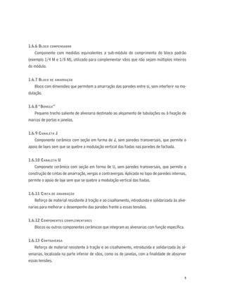 5
1.6.6 BLOCO COMPENSADOR
Componente com medidas equivalentes a sub-módulo do comprimento do bloco padrão
(exemplo 1/4 M e 1/8 M), utilizado para complementar vãos que não sejam múltiplos inteiros
do módulo.
1.6.7 BLOCO DE AMARRAÇÃO
Bloco com dimensões que permitem a amarração das paredes entre si, sem interferir na mo-
dulação.
1.6.8 “BONECA”
Pequeno trecho saliente de alvenaria destinado ao alojamento de tubulações ou à ﬁxação de
marcos de portas e janelas.
1.6.9 CANALETA J
Componente cerâmico com seção em forma de J, sem paredes transversais, que permite o
apoio de lajes sem que se quebre a modulação vertical das ﬁadas nas paredes de fachada.
1.6.10 CANALETA U
Componete cerâmico com seção em forma de U, sem paredes transversais, que permite a
construção de cintas de amarração, vergas e contravergas. Aplicada no topo de paredes internas,
permite o apoio de laje sem que se quebre a modulação vertical das ﬁadas.
1.6.11 CINTA DE AMARRAÇÃO
Reforço de material resistente à tração e ao cisalhamento, introduzida e solidarizada às alve-
narias para melhorar o desempenho das paredes frente a essas tensões.
1.6.12 COMPONENTES COMPLEMENTARES
Blocos ou outros componentes cerâmicos que integram as alvenarias com função especíﬁca.
1.6.13 CONTRAVERGA
Reforço de material resistente à tração e ao cisalhamento, introduzida e solidarizada às al-
venarias, localizada na parte inferior de vãos, como os de janelas, com a ﬁnalidade de absorver
essas tensões.
 