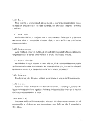 7
1.6.20 GRAUTE
Micro-concreto ou argamassa auto-adensável, isto é, material que se acomoda no interior
do molde sem a necessidade de ser socado ou vibrado, com a função de solidarizar a armadura
à alvenaria.
1.6.21 JUNTA A PRUMO
Assentamento de blocos ou tijolos onde os componentes da fiada superior projetam-se
exatamente sobre os componentes inferiores, isto é, as juntas verticais de assentamento
resultam alinhadas.
1.6.22 JUNTA DE CONTROLE
Junta introduzida em parede muito longa, em seção com mudança abrupta de direção ou mu-
dança de espessura da parede, com a ﬁnalidade de evitar a ﬁssuração da alvenaria.
1.6.23 JUNTA EM AMARRAÇÃO
Assentamento de blocos ou tijolos de forma defasada, isto é, o componente superior projeta-
se simultaneamente sobre as duas metades dos componentes inferiores, aceitando-se sobreposi-
ção mínima de um quarto do comprimento em trechos localizados das paredes.
1.6.24 JUNTA SECA
Encontro vertical entre dois blocos contíguos, sem argamassa na junta vertical de assentamento.
1.6.25 MEIA-CANA
Ferramenta côncava destinada à execução de alvenarias, com pequena largura, com capacida-
de para recolher quantidade de argamassa compatível com a dimensão do cordão que se pretende
constituir para o assentamento de blocos.
1.6.26 MÓDULO (M)
Unidade de medida padrão que representa a distância entre dois planos consecutivos do reti-
culado modular de referência (em geral, assume-se para essa distância o valor de um decímetro:
1M = 10cm).
 
