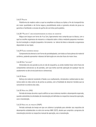 1.6.27 PALETE
Plataforma de madeira sobre a qual se empilham os blocos ou tijolos a ﬁm de transportá-los
em maior quantidade e de forma segura, possibilitando ainda o içamento através de gruas ou
guinchos e facilitando o encaixe de garfos de carrinhos porta-paletes.
1.6.28 “PALHETA”, MEIA-DESEMPENADEIRA OU RÉGUA DE ASSENTAR
Régua com largura em torno de 4 ou 5cm, ligeiramente mais comprida que os blocos, com a
qual se recolhe argamassa da masseira e a deposita sobre o bloco mediante pequenos movimen-
tos de translação e rotação (raspando a ferramenta na lateral do bloco e deixando a argamassa
depositada no seu topo).
1.6.29 TIJOLO CERÂMICO MACIÇO
Componente de alvenaria com forma de paralelepípedo, com todas as faces plenas de material
cerâmico, podendo apresentar rebaixos de fabricação em uma das faces de maior área.
1.6.30 VÃO “EM OSSO”
Dimensões de uma parede ou de um vão de esquadria, ou ainda medida linear entre faces de
componentes estruturais ou de paredes, sem que tenha ocorrido aplicação de qualquer tipo de
acabamento na obra bruta (estrutura e alvenarias).
1.6.31 VERGA
Reforço de material resistente à ﬂexão e ao cisalhamento, introduzida e solidarizada às alve-
narias sobre os vãos como os de portas ou janelas, com a ﬁnalidade de absorver tensões que se
concentram no entorno dos vãos.
1.6.32 VIDA ÚTIL (VU)
Período de tempo durante o qual o edifício ou seus sistemas mantém o desempenho esperado,
quando submetidos às atividades de manutenção pré-deﬁnidas no respectivo manual de operação,
uso e manutenção.
1.6.33 VIDA ÚTIL DE PROJETO (VUP)
Período estimado de tempo em que um sistema é projetado para atender aos requisitos de
desempenho estabelecidos na série de normas NBR 15575, desde que cumprido o programa de
manutenção previsto no respectivo manual de operação, uso e manutenção.
 