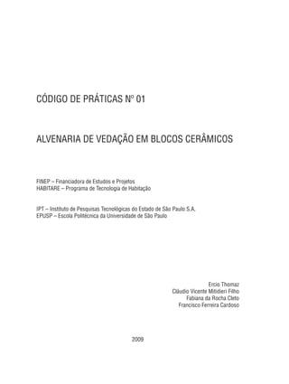 CÓDIGO DE PRÁTICAS Nº 01
ALVENARIA DE VEDAÇÃO EM BLOCOS CERÂMICOS
FINEP – Financiadora de Estudos e Projetos
HABITARE – Programa de Tecnologia de Habitação
IPT – Instituto de Pesquisas Tecnológicas do Estado de São Paulo S.A.
EPUSP – Escola Politécnica da Universidade de São Paulo
Ercio Thomaz
Cláudio Vicente Mitidieri Filho
Fabiana da Rocha Cleto
Francisco Ferreira Cardoso
2009
 
