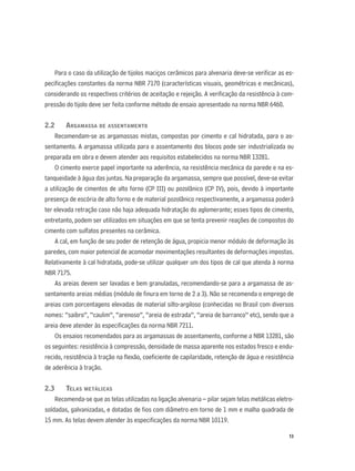 13
Para o caso da utilização de tijolos maciços cerâmicos para alvenaria deve-se veriﬁcar as es-
peciﬁcações constantes da norma NBR 7170 (características visuais, geométricas e mecânicas),
considerando os respectivos critérios de aceitação e rejeição. A veriﬁcação da resistência à com-
pressão do tijolo deve ser feita conforme método de ensaio apresentado na norma NBR 6460.
2.2 ARGAMASSA DE ASSENTAMENTO
Recomendam-se as argamassas mistas, compostas por cimento e cal hidratada, para o as-
sentamento. A argamassa utilizada para o assentamento dos blocos pode ser industrializada ou
preparada em obra e devem atender aos requisitos estabelecidos na norma NBR 13281.
O cimento exerce papel importante na aderência, na resistência mecânica da parede e na es-
tanqueidade à água das juntas. Na preparação da argamassa, sempre que possível, deve-se evitar
a utilização de cimentos de alto forno (CP III) ou pozolânico (CP IV), pois, devido à importante
presença de escória de alto forno e de material pozolânico respectivamente, a argamassa poderá
ter elevada retração caso não haja adequada hidratação do aglomerante; esses tipos de cimento,
entretanto, podem ser utilizados em situações em que se tenta prevenir reações de compostos do
cimento com sulfatos presentes na cerâmica.
A cal, em função de seu poder de retenção de água, propicia menor módulo de deformação às
paredes, com maior potencial de acomodar movimentações resultantes de deformações impostas.
Relativamente à cal hidratada, pode-se utilizar qualquer um dos tipos de cal que atenda à norma
NBR 7175.
As areias devem ser lavadas e bem granuladas, recomendando-se para a argamassa de as-
sentamento areias médias (módulo de ﬁnura em torno de 2 a 3). Não se recomenda o emprego de
areias com porcentagens elevadas de material silto-argiloso (conhecidas no Brasil com diversos
nomes: “saibro”, “caulim”, “arenoso”, “areia de estrada”, “areia de barranco” etc), sendo que a
areia deve atender às especiﬁcações da norma NBR 7211.
Os ensaios recomendados para as argamassas de assentamento, conforme a NBR 13281, são
os seguintes: resistência à compressão, densidade de massa aparente nos estados fresco e endu-
recido, resistência à tração na ﬂexão, coeﬁciente de capilaridade, retenção de água e resistência
de aderência à tração.
2.3 TELAS METÁLICAS
Recomenda-se que as telas utilizadas na ligação alvenaria – pilar sejam telas metálicas eletro-
soldadas, galvanizadas, e dotadas de ﬁos com diâmetro em torno de 1 mm e malha quadrada de
15 mm. As telas devem atender às especiﬁcações da norma NBR 10119.
 