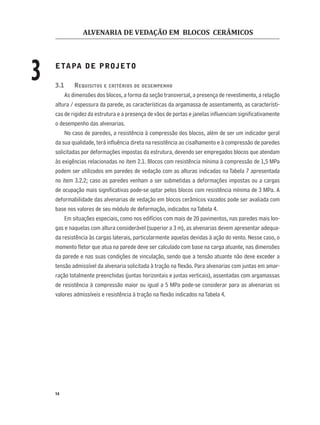 ALVENARIA DE VEDAÇÃO EM BLOCOS CERÂMICOS
14
3 ETAPA DE PROJETO
3.1 REQUISITOS E CRITÉRIOS DE DESEMPENHO
As dimensões dos blocos, a forma da seção transversal, a presença de revestimento, a relação
altura / espessura da parede, as características da argamassa de assentamento, as característi-
cas de rigidez da estrutura e a presença de vãos de portas e janelas inﬂuenciam signiﬁcativamente
o desempenho das alvenarias.
No caso de paredes, a resistência à compressão dos blocos, além de ser um indicador geral
da sua qualidade, terá inﬂuência direta na resistência ao cisalhamento e à compressão de paredes
solicitadas por deformações impostas da estrutura, devendo ser empregados blocos que atendam
às exigências relacionadas no item 2.1. Blocos com resistência mínima à compressão de 1,5 MPa
podem ser utilizados em paredes de vedação com as alturas indicadas na Tabela 7 apresentada
no item 3.2.2; caso as paredes venham a ser submetidas a deformações impostas ou a cargas
de ocupação mais signiﬁcativas pode-se optar pelos blocos com resistência mínima de 3 MPa. A
deformabilidade das alvenarias de vedação em blocos cerâmicos vazados pode ser avaliada com
base nos valores de seu módulo de deformação, indicados naTabela 4.
Em situações especiais, como nos edifícios com mais de 20 pavimentos, nas paredes mais lon-
gas e naquelas com altura considerável (superior a 3 m), as alvenarias devem apresentar adequa-
da resistência às cargas laterais, particularmente aquelas devidas à ação do vento. Nesse caso, o
momento ﬂetor que atua na parede deve ser calculado com base na carga atuante, nas dimensões
da parede e nas suas condições de vinculação, sendo que a tensão atuante não deve exceder a
tensão admissível da alvenaria solicitada à tração na ﬂexão. Para alvenarias com juntas em amar-
ração totalmente preenchidas (juntas horizontais e juntas verticais), assentadas com argamassas
de resistência à compressão maior ou igual a 5 MPa pode-se considerar para as alvenarias os
valores admissíveis e resistência à tração na ﬂexão indicados naTabela 4.
 