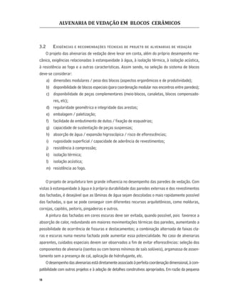 ALVENARIA DE VEDAÇÃO EM BLOCOS CERÂMICOS
18
3.2 EXIGÊNCIAS E RECOMENDAÇÕES TÉCNICAS DE PROJETO DE ALVENARIAS DE VEDAÇÃO
O projeto das alvenarias de vedação deve levar em conta, além do próprio desempenho me-
cânico, exigências relacionadas à estanqueidade à água, à isolação térmica, à isolação acústica,
à resistência ao fogo e a outras características. Assim sendo, na seleção do sistema de blocos
deve-se considerar:
a) dimensões modulares / peso dos blocos (aspectos ergonômicos e de produtividade);
b) disponibilidade de blocos especiais (para coordenação modular nos encontros entre paredes);
c) disponibilidade de peças complementares (meio-blocos, canaletas, blocos compensado-
res, etc);
d) regularidade geométrica e integridade das arestas;
e) embalagem / paletização;
f) facilidade de embutimento de dutos / ﬁxação de esquadrias;
g) capacidade de sustentação de peças suspensas;
h) absorção de água / expansão higroscópica / risco de eﬂorescências;
i) rugosidade superﬁcial / capacidade de aderência de revestimentos;
j) resistência à compressão;
k) isolação térmica;
l) isolação acústica;
m) resistência ao fogo.
O projeto de arquitetura tem grande inﬂuencia no desempenho das paredes de vedação. Com
vistas à estanqueidade à água e à própria durabilidade das paredes externas e dos revestimentos
das fachadas, é desejável que as lâminas de água sejam descoladas o mais rapidamente possível
das fachadas, o que se pode conseguir com diferentes recursos arquitetônicos, como molduras,
cornijas, capitéis, peitoris, pingadeiras e outros.
A pintura das fachadas em cores escuras deve ser evitada, quando possível, pois favorece a
absorção de calor, redundando em maiores movimentações térmicas das paredes, aumentando a
possibilidade de ocorrência de ﬁssuras e destacamentos; a combinação alternada de faixas cla-
ras e escuras numa mesma fachada pode aumentar essa potencialidade. No caso de alvenarias
aparentes, cuidados especiais devem ser observados a ﬁm de evitar eﬂorescências: seleção dos
componentes de alvenaria (isentos ou com teores mínimos de saís solúveis), argamassa de assen-
tamento sem a presença de cal, aplicação de hidrofugante, etc.
Odesempenhodasalvenariasestádiretamenteassociadoàperfeitacoordenaçãodimensional,àcom-
patibilidade com outros projetos e à adoção de detalhes construtivos apropriados. Em razão da pequena
 