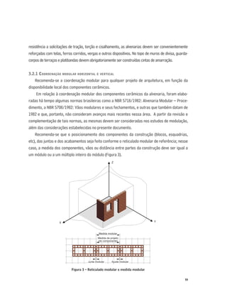 19
resistência a solicitações de tração, torção e cisalhamento, as alvenarias devem ser convenientemente
reforçadas com telas, ferros corridos, vergas e outros dispositivos. No topo de muros de divisa, guarda-
corpos de terraços e platibandas devem obrigatoriamente ser construídas cintas de amarração.
3.2.1 COORDENAÇÃO MODULAR HORIZONTAL E VERTICAL
Recomenda-se a coordenação modular para qualquer projeto de arquitetura, em função da
disponibilidade local dos componentes cerâmicos.
Em relação à coordenação modular dos componentes cerâmicos da alvenaria, foram elabo-
radas há tempo algumas normas brasileiras como a NBR 5718/1982: Alvenaria Modular – Proce-
dimento, a NBR 5708/1982: Vãos modulares e seus fechamentos, e outras que também datam de
1982 e que, portanto, não consideram avanços mais recentes nessa área. A partir da revisão e
complementação de tais normas, as mesmas devem ser consideradas nos estudos de modulação,
além das considerações estabelecidas no presente documento.
Recomenda-se que o posicionamento dos componentes da construção (blocos, esquadrias,
etc), das juntas e dos acabamentos seja feito conforme o reticulado modular de referência; nesse
caso, a medida dos componentes, vãos ou distância entre partes da construção deve ser igual a
um módulo ou a um múltiplo inteiro do módulo (Figura 3).
Figura 3 – Reticulado modular e medida modular
Z
X
Medida modular
Medida de projeto
(do componente)
Junta modular Ajuste modular
Y
 