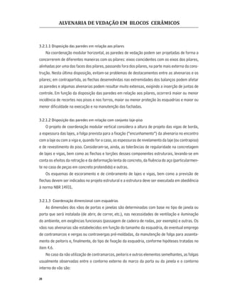 ALVENARIA DE VEDAÇÃO EM BLOCOS CERÂMICOS
20
3.2.1.1 Disposição das paredes em relação aos pilares
Na coordenação modular horizontal, as paredes de vedação podem ser projetadas de forma a
concorrerem de diferentes maneiras com os pilares: eixos coincidentes com os eixos dos pilares,
alinhadas por uma das faces dos pilares, passando fora dos pilares, na parte mais externa da cons-
trução. Nesta última disposição, evitam-se problemas de destacamentos entre as alvenarias e os
pilares; em contrapartida, as ﬂechas desenvolvidas nas extremidades dos balanços podem afetar
as paredes e algumas alvenarias podem resultar muito extensas, exigindo a inserção de juntas de
controle. Em função da disposição das paredes em relação aos pilares, ocorrerá maior ou menor
incidência de recortes nos pisos e nos forros, maior ou menor proteção às esquadrias e maior ou
menor diﬁculdade na execução e na manutenção das fachadas.
3.2.1.2 Disposição das paredes em relação com conjunto laje-piso
O projeto de coordenação modular vertical considera a altura de projeto das vigas de borda,
a espessura das lajes, a folga prevista para a ﬁxação (“encunhamento”) da alvenaria no encontro
com a laje ou com a viga e, quando for o caso, as espessuras de nivelamento da laje (ou contrapiso)
e de revestimento do piso. Consideram-se, ainda, as tolerâncias de regularidade na concretagem
de lajes e vigas, bem como as ﬂechas e torções desses componentes estruturais, levando-se em
conta os efeitos da retração e da deformação lenta do concreto, da ﬂuência do aço (particularmen-
te no caso de peças em concreto protendido) e outras.
Os esquemas de escoramento e de cimbramento de lajes e vigas, bem como a previsão de
ﬂechas devem ser indicados no projeto estrutural e a estrutura deve ser executada em obediência
à norma NBR 14931.
3.2.1.3 Coordenação dimensional com esquadrias
As dimensões dos vãos de portas e janelas são determinadas com base no tipo de janela ou
porta que será instalada (de abrir, de correr, etc.), nas necessidades de ventilação e iluminação
do ambiente, em exigências funcionais (passagem de cadeira de rodas, por exemplo) e outras. Os
vãos nas alvenarias são estabelecidos em função do tamanho da esquadria, do eventual emprego
de contramarcos e vergas ou contravergas pré-moldadas, da manutenção de folga para assenta-
mento de peitoris e, ﬁnalmente, do tipo de ﬁxação da esquadria, conforme hipóteses tratadas no
item 4.6.
No caso da não utilização de contramarcos, peitoris e outros elementos semelhantes, as folgas
usualmente observadas entre o contorno externo do marco da porta ou da janela e o contorno
interno do vão são:
 