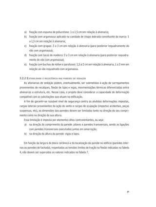 21
a) ﬁxação com espuma de poliuretano: 1 a 1,5 cm em relação à alvenaria;
b) ﬁxação com argamassa aplicada na cavidade de chapa dobrada constituinte do marco: 1
a 1,5 cm em relação à alvenaria;
c) ﬁxação com grapas: 2 a 3 cm em relação à alvenaria (para posterior requadramento do
vão com argamassa);
d) ﬁxação com tacos de madeira: 2 a 3 cm em relação à alvenaria (para posterior requadra-
mento do vão com argamassa);
e) ﬁxação com buchas de náilon e parafusos: 1,5 a 2 cm em relação à alvenaria, 1 a 2 mm em
relação ao vão requadrado com argamassa.
3.2.2 ESTABILIDADE E RESISTÊNCIA DAS PAREDES DE VEDAÇÃO
As alvenarias de vedação podem, eventualmente, ser submetidas à ação de carregamentos
provenientes de recalques, ﬂexão de lajes e vigas, movimentações térmicas diferenciadas entre
alvenarias e estrutura, etc. Nesse caso, o projeto deve considerar a capacidade de deformação
compatível com as solicitações que atuam na ediﬁcação.
A ﬁm de garantir-se razoável nível de segurança contra as aludidas deformações impostas,
cargas laterais provenientes da ação do vento e cargas de ocupação (impactos acidentais, peças
suspensas, etc), as dimensões das paredes devem ser limitadas tanto na direção do seu compri-
mento como na direção da sua altura.
Essa limitação é imposta por elementos ditos contraventantes, ou seja:
a) na direção do comprimento da parede: pilares e paredes transversais, sendo as ligações
com paredes transversais executadas juntas em amarração;
b) na direção da altura da parede: vigas e lajes.
Em função da largura do bloco cerâmico e da localização da parede no edifício (paredes inter-
nas ou paredes de fachada), respeitadas as tensões limites de tração na ﬂexão indicadas naTabela
4, não devem ser superados os valores indicados naTabela 7.
 