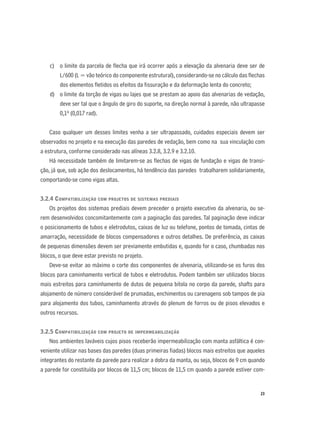 23
c) o limite da parcela de ﬂecha que irá ocorrer após a elevação da alvenaria deve ser de
L/600 (L = vão teórico do componente estrutural), considerando-se no cálculo das ﬂechas
dos elementos ﬂetidos os efeitos da ﬁssuração e da deformação lenta do concreto;
d) o limite da torção de vigas ou lajes que se prestam ao apoio das alvenarias de vedação,
deve ser tal que o ângulo de giro do suporte, na direção normal à parede, não ultrapasse
0,1º (0,017 rad).
Caso qualquer um desses limites venha a ser ultrapassado, cuidados especiais devem ser
observados no projeto e na execução das paredes de vedação, bem como na sua vinculação com
a estrutura, conforme considerado nas alíneas 3.2.8, 3.2.9 e 3.2.10.
Há necessidade também de limitarem-se as ﬂechas de vigas de fundação e vigas de transi-
ção, já que, sob ação dos deslocamentos, há tendência das paredes trabalharem solidariamente,
comportando-se como vigas altas.
3.2.4 COMPATIBILIZAÇÃO COM PROJETOS DE SISTEMAS PREDIAIS
Os projetos dos sistemas prediais devem preceder o projeto executivo da alvenaria, ou se-
rem desenvolvidos concomitantemente com a paginação das paredes. Tal paginação deve indicar
o posicionamento de tubos e eletrodutos, caixas de luz ou telefone, pontos de tomada, cintas de
amarração, necessidade de blocos compensadores e outros detalhes. De preferência, as caixas
de pequenas dimensões devem ser previamente embutidas e, quando for o caso, chumbadas nos
blocos, o que deve estar previsto no projeto.
Deve-se evitar ao máximo o corte dos componentes de alvenaria, utilizando-se os furos dos
blocos para caminhamento vertical de tubos e eletrodutos. Podem também ser utilizados blocos
mais estreitos para caminhamento de dutos de pequena bitola no corpo da parede, shafts para
alojamento de número considerável de prumadas, enchimentos ou carenagens sob tampos de pia
para alojamento dos tubos, caminhamento através do plenum de forros ou de pisos elevados e
outros recursos.
3.2.5 COMPATIBILIZAÇÃO COM PROJETO DE IMPERMEABILIZAÇÃO
Nos ambientes laváveis cujos pisos receberão impermeabilização com manta asfáltica é con-
veniente utilizar nas bases das paredes (duas primeiras ﬁadas) blocos mais estreitos que aqueles
integrantes do restante da parede para realizar a dobra da manta, ou seja, blocos de 9 cm quando
a parede for constituída por blocos de 11,5 cm; blocos de 11,5 cm quando a parede estiver com-
 