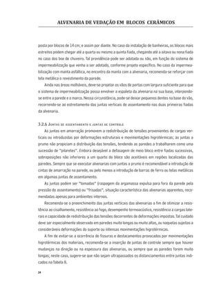 ALVENARIA DE VEDAÇÃO EM BLOCOS CERÂMICOS
24
posta por blocos de 14 cm; e assim por diante. No caso da instalação de banheiras, os blocos mais
estreitos podem chegar até a quarta ou mesmo a quinta ﬁada, chegando até a oitava ou nona ﬁada
no caso dos box de chuveiro. Tal providência pode ser adotada ou não, em função do sistema de
impermeabilização que venha a ser adotado, conforme projeto especíﬁco. No caso da impermea-
bilização com manta asfáltica, no encontro da manta com a alvenaria, recomenda-se reforçar com
tela metálica o revestimento da parede.
Ainda nas áreas molháveis, deve-se projetar os vãos de portas com largura suﬁciente para que
o sistema de impermeabilização possa envolver a espaleta da alvenaria na sua base, interpondo-
se entre a parede e o marco. Nessa circunstância, pode-se deixar pequenos dentes na base do vão,
recorrendo-se ao estreitamento das juntas verticais de assentamento nas duas primeiras ﬁadas
da alvenaria.
3.2.6 JUNTAS DE ASSENTAMENTO E JUNTAS DE CONTROLE
As juntas em amarração promovem a redistribuição de tensões provenientes de cargas ver-
ticais ou introduzidas por deformações estruturais e movimentações higrotérmicas; as juntas a
prumo não propiciam a distribuição das tensões, tendendo as paredes a trabalharem como uma
sucessão de “pilaretes”. Embora desejável a defasagem de meio bloco entre ﬁadas sucessivas,
sobreposições não inferiores a um quarto do bloco são aceitáveis em regiões localizadas das
paredes. Sempre que se executar alvenarias com juntas a prumo é recomendável a introdução de
cintas de amarração na parede, ou pelo menos a introdução de barras de ferro ou telas metálicas
em algumas juntas de assentamento.
As juntas podem ser “tomadas” (raspagem da argamassa expulsa para fora da parede pela
pressão do assentamento) ou “frisadas”, situação característica das alvenarias aparentes, reco-
mendadas apenas para ambientes internos.
Recomenda-se o preenchimento das juntas verticais das alvenarias a ﬁm de otimizar a resis-
tência ao cisalhamento, resistência ao fogo, desempenho termoacústico, resistência a cargas late-
rais e capacidade de redistribuição das tensões decorrentes de deformações impostas.Tal cuidado
deve ser especialmente observado em paredes muito longas ou muito altas, ou naquelas sujeitas a
consideráveis deformações do suporte ou intensas movimentações higrotérmicas.
A ﬁm de evitar-se a ocorrência de ﬁssuras e destacamentos provocados por movimentações
higrotérmicas dos materiais, recomenda-se a inserção de juntas de controle sempre que houver
mudanças na direção ou na espessura das alvenarias, ou sempre que as paredes forem muito
longas; neste caso, sugere-se que não sejam ultrapassados os distanciamentos entre juntas indi-
cados naTabela 8.
 