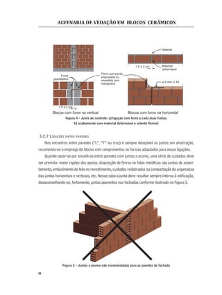 ALVENARIA DE VEDAÇÃO EM BLOCOS CERÂMICOS
26
Figura 4 - Junta de controle: a) ligação com ferro a cada duas ﬁadas;
b) acabamento com material deformável e selante ﬂexível
3.2.7 LIGAÇÕES ENTRE PAREDES
Nos encontros entre paredes (“L”, “T” ou cruz) é sempre desejável as juntas em amarração;
recomenda-se o emprego de blocos com comprimentos ou formas adaptados para essas ligações.
Quando optar-se por encontros entre paredes com juntas a prumo, uma série de cuidados deve
ser prevista: maior rigidez dos apoios, disposição de ferros ou telas metálicas nas juntas de assen-
tamento, embutimento de tela no revestimento, cuidados redobrados na compactação da argamassa
das juntas horizontais e verticais, etc. Nesse caso a junta deve resultar sempre interna à ediﬁcação,
desaconselhando-se, fortemente, juntas aparentes nas fachadas conforme ilustrado na Figura 5.
Figura 5 - Juntas a prumo não recomendadas para as paredes de fachada
ø 5 mm c/ 40
1,5 a 2 cm
Selante
Material
deformável
Ferro com ponta
engraxada ou
revestida com
mangueira
Blocos com furos na horizontalBlocos com furos na vertical
Furos
grauteados
1,5 a 2 cm
 