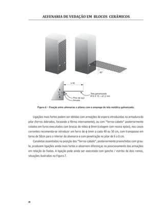 ALVENARIA DE VEDAÇÃO EM BLOCOS CERÂMICOS
28
Figura 6 - Fixação entre alvenarias e pilares com o emprego de tela metálica galvanizada.
Ligações mais fortes podem ser obtidas com armações de espera introduzidas na armadura do
pilar (ferros dobrados, faceando a fôrma internamente), ou com “ferros-cabelo” posteriormente
colados em furos executados com brocas de vídea φ 8mm (colagem com resina epóxi); nos casos
correntes recomenda-se introduzir um ferro de φ 6mm a cada 40 ou 50 cm, com transpasse em
torno de 50cm para o interior da alvenaria e com penetração no pilar de 6 a 8 cm.
Canaletas assentadas na posição dos “ferros-cabelo”, posteriormente preenchidas com grau-
te, produzem ligações ainda mais fortes e absorvem diferenças no posicionamento das armações
em relação às ﬁadas. A ligação pode ainda ser executada com gancho / estribo de dois ramos,
situações ilustradas na Figura 7.
Tela galvanizada
#15 X 15 – ø1,2 mm
Pino de aço
Arruela
> 40
>7
90°
 
