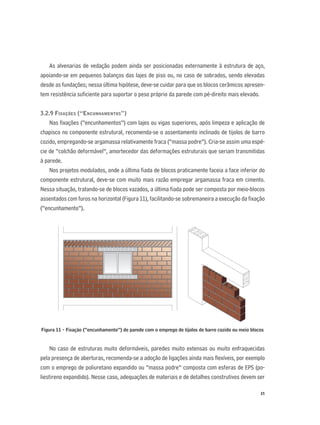 31
As alvenarias de vedação podem ainda ser posicionadas externamente à estrutura de aço,
apoiando-se em pequenos balanços das lajes de piso ou, no caso de sobrados, sendo elevadas
desde as fundações; nessa última hipótese, deve-se cuidar para que os blocos cerâmicos apresen-
tem resistência suﬁciente para suportar o peso próprio da parede com pé-direito mais elevado.
3.2.9 FIXAÇÕES (“ENCUNHAMENTOS”)
Nas ﬁxações (“encunhamentos”) com lajes ou vigas superiores, após limpeza e aplicação de
chapisco no componente estrutural, recomenda-se o assentamento inclinado de tijolos de barro
cozido, empregando-se argamassa relativamente fraca (“massa podre”). Cria-se assim uma espé-
cie de “colchão deformável”, amortecedor das deformações estruturais que seriam transmitidas
à parede.
Nos projetos modulados, onde a última ﬁada de blocos praticamente faceia a face inferior do
componente estrutural, deve-se com muito mais razão empregar argamassa fraca em cimento.
Nessa situação, tratando-se de blocos vazados, a última ﬁada pode ser composta por meio-blocos
assentados com furos na horizontal (Figura 11), facilitando-se sobremaneira a execução da ﬁxação
(“encunhamento”).
Figura 11 - Fixação (“encunhamento”) de parede com o emprego de tijolos de barro cozido ou meio blocos
No caso de estruturas muito deformáveis, paredes muito extensas ou muito enfraquecidas
pela presença de aberturas, recomenda-se a adoção de ligações ainda mais ﬂexíveis, por exemplo
com o emprego de poliuretano expandido ou “massa podre” composta com esferas de EPS (po-
liestireno expandido). Nesse caso, adequações de materiais e de detalhes construtivos devem ser
 