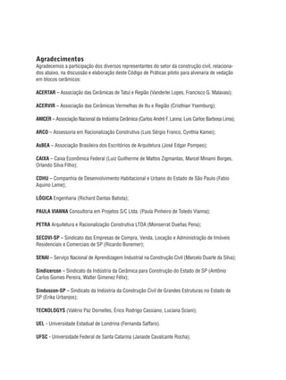 Agradecimentos
Agradecemos a participação dos diversos representantes do setor da construção civil, relaciona-
dos abaixo, na discussão e elaboração deste Código de Práticas piloto para alvenaria de vedação
em blocos cerâmicos:
ACERTAR – Associação das Cerâmicas de Tatuí e Região (Vanderlei Lopes, Francisco G. Malavasi);
ACERVIR – Associação das Cerâmicas Vermelhas de Itu e Região (Cristhian Ysemburg);
ANICER – Associação Nacional da Indústria Cerâmica (Carlos André F. Lanna; Luis Carlos Barbosa Lima);
ARCO – Assessoria em Racionalização Construtiva (Luis Sérgio Franco, Cynthia Kamei);
AsBEA – Associação Brasileira dos Escritórios de Arquitetura (José Edgar Pompeo);
CAIXA – Caixa Econômica Federal (Luiz Guilherme de Mattos Zigmantas, Marcel Minami Borges,
Orlando Silva Filho);
CDHU – Companhia de Desenvolvimento Habitacional e Urbano do Estado de São Paulo (Fabio
Aquino Leme);
LÓGICA Engenharia (Richard Dantas Batista);
PAULA VIANNA Consultoria em Projetos S/C Ltda. (Paula Pinheiro de Toledo Vianna);
PETRA Arquitetura e Racionalização Construtiva LTDA (Monserrat Dueñas Pena);
SECOVI-SP – Sindicato das Empresas de Compra, Venda, Locação e Administração de Imóveis
Residenciais e Comerciais de SP (Ricardo Bunemer);
SENAI – Serviço Nacional de Aprendizagem Industrial na Construção Civil (Marcelo Duarte da Silva);
Sindicercon – Sindicato da Indústria da Cerâmica para Construção do Estado de SP (Antônio
Carlos Gomes Pereira, Walter Gimenez Félix);
Sinduscon-SP – Sindicato da Indústria da Construção Civil de Grandes Estruturas no Estado de
SP (Erika Urbanjos);
TECNOLOGYS (Valério Paz Dornelles, Érico Rodrigo Cassiano, Luciana Sciani);
UEL - Universidade Estadual de Londrina (Fernanda Saffaro).
UFSC - Universidade Federal de Santa Catarina (Janaide Cavalcante Rocha);
 