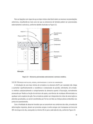 33
Para as ligações com vigas de aço ou lajes mistas steel deck valem as mesmas recomendações
anteriores, ressaltando-se mais uma vez que as alvenarias de fachada podem ser posicionadas
externamente à estrutura, conforme detalhe ilustrado na Figura 13.
Figura 13 - Alvenarias posicionadas externamente à estrutura metálica.
3.2.10 REFORÇOS METÁLICOS, VERGAS, CONTRAVERGAS E CINTAS DE AMARRAÇÃO
A introdução de uma taxa mínima de armadura na alvenaria (0,2% por exemplo) não chega
a aumentar signiﬁcativamente a resistência à compressão da parede; entretanto, tal armadu-
ra melhora substancialmente o comportamento da alvenaria quanto à ﬁssuração, normalmente
provocada por ﬂexão ou torção da estrutura de apoio, ocorrências de recalques diferenciados ou
qualquer outra espécie de ação.Tais armaduras podem ser integrantes de cintas de amarração ou
pilaretes grauteados, ou serem constituídas por ferros corridos ou treliças planas embutidas nas
juntas de assentamento.
Com a ﬁnalidade de absorver tensões que se concentram nos contornos dos vãos, oriundas de
deformações impostas, devem ser previstas vergas e contra-vergas com transpasse em torno de
20% da largura do vão, avançando no mínimo 20 cm para cada lado do vão, conforme Figura 14.
Revestimento
externo
Conector
(cantoneira)
Cintamento
Alvenaria
Revestimento
interno
Perfil “H”
Placa de EPS
Laje
Perfil “ ”I
Elevação
 