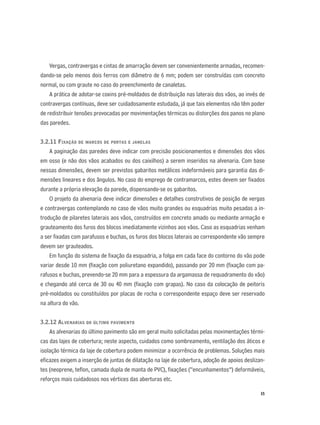35
Vergas, contravergas e cintas de amarração devem ser convenientemente armadas, recomen-
dando-se pelo menos dois ferros com diâmetro de 6 mm; podem ser construídas com concreto
normal, ou com graute no caso do preenchimento de canaletas.
A prática de adotar-se coxins pré-moldados de distribuição nas laterais dos vãos, ao invés de
contravergas contínuas, deve ser cuidadosamente estudada, já que tais elementos não têm poder
de redistribuir tensões provocadas por movimentações térmicas ou distorções dos panos no plano
das paredes.
3.2.11 FIXAÇÃO DE MARCOS DE PORTAS E JANELAS
A paginação das paredes deve indicar com precisão posicionamentos e dimensões dos vãos
em osso (e não dos vãos acabados ou dos caixilhos) a serem inseridos na alvenaria. Com base
nessas dimensões, devem ser previstos gabaritos metálicos indeformáveis para garantia das di-
mensões lineares e dos ângulos. No caso do emprego de contramarcos, estes devem ser ﬁxados
durante a própria elevação da parede, dispensando-se os gabaritos.
O projeto da alvenaria deve indicar dimensões e detalhes construtivos de posição de vergas
e contravergas contemplando no caso de vãos muito grandes ou esquadrias muito pesadas a in-
trodução de pilaretes laterais aos vãos, construídos em concreto amado ou mediante armação e
grauteamento dos furos dos blocos imediatamente vizinhos aos vãos. Caso as esquadrias venham
a ser ﬁxadas com parafusos e buchas, os furos dos blocos laterais ao correspondente vão sempre
devem ser grauteados.
Em função do sistema de ﬁxação da esquadria, a folga em cada face do contorno do vão pode
variar desde 10 mm (ﬁxação com poliuretano expandido), passando por 20 mm (ﬁxação com pa-
rafusos e buchas, prevendo-se 20 mm para a espessura da argamassa de requadramento do vão)
e chegando até cerca de 30 ou 40 mm (ﬁxação com grapas). No caso da colocação de peitoris
pré-moldados ou constituídos por placas de rocha o correspondente espaço deve ser reservado
na altura do vão.
3.2.12 ALVENARIAS DO ÚLTIMO PAVIMENTO
As alvenarias do último pavimento são em geral muito solicitadas pelas movimentações térmi-
cas das lajes de cobertura; neste aspecto, cuidados como sombreamento, ventilação dos áticos e
isolação térmica da laje de cobertura podem minimizar a ocorrência de problemas. Soluções mais
eﬁcazes exigem a inserção de juntas de dilatação na laje de cobertura, adoção de apoios deslizan-
tes (neoprene, teﬂon, camada dupla de manta de PVC), ﬁxações (“encunhamentos”) deformáveis,
reforços mais cuidadosos nos vértices das aberturas etc.
 