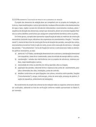 37
3.2.13 RECEBIMENTO / ACEITAÇÃO DO PROJETO DAS ALVENARIAS DE VEDAÇÃO
O projeto das alvenarias de vedação deve ser compatível com os projetos de fundações, es-
truturas, impermeabilizações e outros (previsão dos recalques diferenciados e dos deslocamentos
de vigas e lajes, rigidez e prazos de retirada de cimbramentos e escoramentos residuais, plano /
sequência de elevação das alvenarias); sempre que necessário, devem ser previstas ligações ﬂexí-
veis ou outros detalhes construtivos que assegurem comportamento harmônico entre as partes.
Em linhas gerais, o projeto deve apresentar especiﬁcação de todos os materiais de construção
necessários (incluindo traços indicativos das argamassas de assentamento e ﬁxação / “encunha-
mento”), memorial descritivo da construção (forma de locação das paredes, execução dos cantos,
escoramentos provisórios frente à ação do vento, prazos entre execução da estrutura / elevação
das paredes / “encunhamentos”, forma de ﬁxação de marcos e contramarcos) e todos os elemen-
tos gráﬁcos necessários, ou seja:
a) planta da 1a
e 2a
ﬁadas, coordenação dimensional com a estrutura; coordenação dimensional
com esquadrias, caixas de ar condicionado, caixas de entrada de energia elétrica e outros;
b) coordenação / estudos das interferências com os projetos de estruturas, sistemas pre-
diais, impermeabilização e outros;
c) necessidade de cintas ou pilaretes de reforço (paredes altas ou longas);
d) paginação das paredes, indicando forma e espessura das juntas de assentamento, posi-
ções e dimensões dos vãos, instalações, juntas de controle;
e) detalhes construtivos em geral (ligações com pilares, encontros entre paredes, ﬁxações
(“encunhamentos”), vergas, contravergas, cintas de amarração, presença de peitoris, ﬁ-
xação de esquadrias, embutimento de tubulações).
No recebimento do projeto das alvenarias de vedação todos os aspectos anteriores devem
ser analisados, adotando-se lista de verificação conforme modelo apresentado na Tabela 9,
por exemplo.
 
