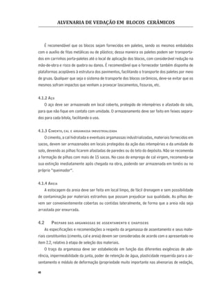 ALVENARIA DE VEDAÇÃO EM BLOCOS CERÂMICOS
40
É recomendável que os blocos sejam fornecidos em paletes, sendo os mesmos embalados
com o auxílio de ﬁtas metálicas ou de plástico; dessa maneira os paletes podem ser transporta-
dos em carrinhos porta-paletes até o local de aplicação dos blocos, com considerável redução na
mão-de-obra e risco de quebra ou danos. É recomendável que o fornecedor também disponha de
plataformas acopláveis à estrutura dos pavimentos, facilitando o transporte dos paletes por meio
de gruas. Qualquer que seja o sistema de transporte dos blocos cerâmicos, deve-se evitar que os
mesmos sofram impactos que venham a provocar lascamentos, ﬁssuras, etc.
4.1.2 AÇO
O aço deve ser armazenado em local coberto, protegido de intempéries e afastado do solo,
para que não ﬁque em contato com umidade. O armazenamento deve ser feito em feixes separa-
dos para cada bitola, facilitando o uso.
4.1.3 CIMENTO, CAL E ARGAMASSA INDUSTRIALIZADA
O cimento, a cal hidratada e eventuais argamassas industrializadas, materiais fornecidos em
sacos, devem ser armazenados em locais protegidos da ação das intempéries e da umidade do
solo, devendo as pilhas ﬁcarem afastadas de paredes ou do teto do depósito. Não se recomenda
a formação de pilhas com mais de 15 sacos. No caso do emprego de cal virgem, recomenda-se
sua extinção imediatamente após chegada na obra, podendo ser armazenada em tonéis ou no
próprio “queimador”.
4.1.4 AREIA
A estocagem da areia deve ser feita em local limpo, de fácil drenagem e sem possibilidade
de contaminação por materiais estranhos que possam prejudicar sua qualidade. As pilhas de-
vem ser convenientemente cobertas ou contidas lateralmente, de forma que a areia não seja
arrastada por enxurrada.
4.2 PREPARO DAS ARGAMASSAS DE ASSENTAMENTO E CHAPISCOS
As especiﬁcações e recomendações a respeito da argamassa de assentamento e seus mate-
riais constituintes (cimento, cal e areia) devem ser consideradas de acordo com o apresentado no
item 2.2, relativo à etapa de seleção dos materiais.
O traço da argamassa deve ser estabelecido em função das diferentes exigências de ade-
rência, impermeabilidade da junta, poder de retenção de água, plasticidade requerida para o as-
sentamento e módulo de deformação (propriedade muito importante nas alvenarias de vedação,
 