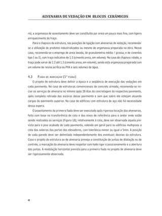 ALVENARIA DE VEDAÇÃO EM BLOCOS CERÂMICOS
42
ro), a argamassa de assentamento deve ser constituída por areia um pouco mais ﬁna, com ligeiro
enriquecimento do traço.
Para o chapisco da estrutura, nas posições de ligação com alvenarias de vedação, recomenda-
se a utilização de produtos industrializados ou mesmo de argamassa preparada na obra. Nesse
caso, recomenda-se o emprego de areia lavada, de granulometria média / grossa, e de cimentos
tipo I ou II, com traço indicativo de 1:3 (cimento:areia, em volume). No caso de chapisco rolado, o
traço pode variar de 1:2 até 1:3 (cimento:areia, em volume), sendo esta argamassa preparada com
um volume de resina acrílica ou PVA e seis volumes de água.
4.3 FIADA DE MARCAÇÃO (1ª FIADA)
O projeto de estrutura deve deﬁnir a época e a seqüência de execução das vedações em
cada pavimento. No caso de estruturas convencionais de concreto armado, recomenda-se ini-
ciar os serviços de alvenaria no mínimo após 28 dias da concretagem do respectivo pavimento,
após completa retirada das escoras desse pavimento e sem que sobre ele estejam atuando
cargas do pavimento superior. No caso de edifícios com estrutura de aço não há necessidade
dessa espera.
O assentamento da primeira ﬁada deve ser executado após rigorosa locação das alvenarias,
feita com base na transferência de cota e dos eixos de referência para o andar onde estão
sendo realizados os serviços (Figura 18); relativamente à cota, deve ser observada aquela pre-
vista para o piso acabado de cada pavimento, valendo em geral para os edifícios multipisos a
cota das soleiras das portas dos elevadores, com tolerância menor ou igual a 5mm. A posição
de cada parede deve ser delimitada independentemente dos eventuais desvios da estrutura.
Caso o projeto de estrutura ou de alvenaria preveja a constituição de juntas de dilatação ou de
controle, a marcação da alvenaria deve respeitar com todo rigor o posicionamento e a abertura
das juntas. A modulação horizontal prevista para a primeira ﬁada no projeto de alvenaria deve
ser rigorosamente observada.
 