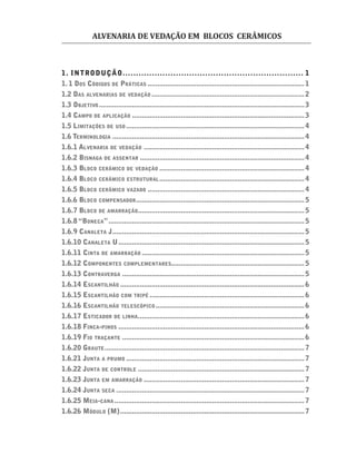 ALVENARIA DE VEDAÇÃO EM BLOCOS CERÂMICOS
1. INTRODUÇÃO.................................................................... 1
1. 1 DOS CÓDIGOS DE PRÁTICAS ................................................................................1
1.2 DAS ALVENARIAS DE VEDAÇÃO ..............................................................................2
1.3 OBJETIVO.........................................................................................................3
1.4 CAMPO DE APLICAÇÃO ........................................................................................3
1.5 LIMITAÇÕES DE USO ...........................................................................................4
1.6 TERMINOLOGIA ..................................................................................................4
1.6.1 ALVENARIA DE VEDAÇÃO ..................................................................................4
1.6.2 BISNAGA DE ASSENTAR ....................................................................................4
1.6.3 BLOCO CERÂMICO DE VEDAÇÃO ..........................................................................4
1.6.4 BLOCO CERÂMICO ESTRUTURAL..........................................................................4
1.6.5 BLOCO CERÂMICO VAZADO ................................................................................4
1.6.6 BLOCO COMPENSADOR......................................................................................5
1.6.7 BLOCO DE AMARRAÇÃO.....................................................................................5
1.6.8 “BONECA”....................................................................................................5
1.6.9 CANALETA J..................................................................................................5
1.6.10 CANALETA U...............................................................................................5
1.6.11 CINTA DE AMARRAÇÃO ...................................................................................5
1.6.12 COMPONENTES COMPLEMENTARES....................................................................5
1.6.13 CONTRAVERGA .............................................................................................5
1.6.14 ESCANTILHÃO ..............................................................................................6
1.6.15 ESCANTILHÃO COM TRIPÉ ...............................................................................6
1.6.16 ESCANTILHÃO TELESCÓPICO............................................................................6
1.6.17 ESTICADOR DE LINHA.....................................................................................6
1.6.18 FINCA-PINOS ...............................................................................................6
1.6.19 FIO TRAÇANTE .............................................................................................6
1.6.20 GRAUTE......................................................................................................7
1.6.21 JUNTA A PRUMO ...........................................................................................7
1.6.22 JUNTA DE CONTROLE .....................................................................................7
1.6.23 JUNTA EM AMARRAÇÃO ..................................................................................7
1.6.24 JUNTA SECA ................................................................................................7
1.6.25 MEIA-CANA .................................................................................................7
1.6.26 MÓDULO (M)..............................................................................................7
 