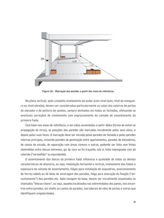 43
Figura 18 - Marcação das paredes a partir dos eixos de referência.
No plano vertical, após completo nivelamento do andar (com nível lazer, nível de manguei-
ra ou nível alemão), devem ser consideradas particularmente as cotas das soleiras de portas
de elevador e de peitoris de janelas, sempre alinhadas em todas as fachadas, efetuando-se
eventuais correções de nivelamento com engrossamento da camada de assentamento da
primeira fiada.
Com base nos eixos de referência, e em cotas acumuladas a partir deles (forma de evitar-se
propagação de erros), as posições das paredes são marcadas inicialmente pelos seus eixos, e
depois pelas suas faces. A marcação deve ser iniciada pelas paredes de fachada e pelas paredes
internas principais, incluindo paredes de geminação entre apartamentos, paredes de elevadores,
de caixas de escada, de separação com áreas comuns e outras, podendo ser feita com linhas
distendidas entre blocos extremos, giz de cera ou ﬁo traçante, isto é, linha impregnada com pó
colorido (“vermelhão” ou equivalente).
O assentamento dos blocos da primeira ﬁada inﬂuencia a qualidade de todas as demais
características da alvenaria, ou seja, modulação horizontal e vertical, nivelamento das ﬁadas e
espessura da camada de assentamento, folgas para instalação de esquadrias, posicionamento
de ferros-cabelo ou de telas de ancoragem das paredes, folga para execução da ﬁxação (“en-
cunhamento”) das paredes etc. Após lavagem da base, devem ser inicialmente assentados os
chamados “blocos-chave”, ou seja, aqueles localizados nas extremidades dos panos, nos encon-
tros entre paredes, em shafts ou cantos de paredes, nas laterais de vãos de portas e outros que
identiﬁquem singularidades.
4,20
1,20
Y
RN
 