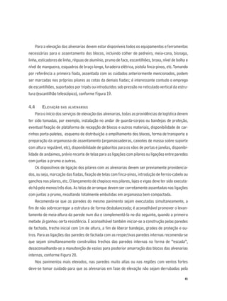 45
Para a elevação das alvenarias devem estar disponíveis todos os equipamentos e ferramentas
necessárias para o assentamento dos blocos, incluindo colher de pedreiro, meia-cana, bisnaga,
linha, esticadores de linha, réguas de alumínio, prumo de face, escantilhões, broxa, nível de bolha e
nível de mangueira, esquadros de braço longo, furadeira elétrica, pistola ﬁnca-pinos, etc.Tomando
por referência a primeira ﬁada, assentada com os cuidados anteriormente mencionados, podem
ser marcadas nos próprios pilares as cotas da demais ﬁadas; é interessante contudo o emprego
de escantilhões, suportados por tripés ou introduzidos sob pressão no reticulado vertical da estru-
tura (escantilhão telescópico), conforme Figura 19.
4.4 ELEVAÇÃO DAS ALVENARIAS
Para o início dos serviços de elevação das alvenarias, todas as providências de logística devem
ter sido tomadas, por exemplo, instalação no andar de guarda-corpos ou bandejas de proteção,
eventual ﬁxação de plataforma de recepção de blocos e outros materiais, disponibilidade de car-
rinhos porta-paletes, esquema de distribuição e empilhamento dos blocos, forma de transporte e
preparação da argamassa de assentamento (argamassadeiras, caixotes de massa sobre suporte
com altura regulável, etc), disponibilidade de gabaritos para os vãos de portas e janelas, disponibi-
lidade de andaimes, prévio recorte de telas para as ligações com pilares ou ligações entre paredes
com juntas a prumo e outras.
Os dispositivos de ligação dos pilares com as alvenarias devem ser previamente providencia-
dos, ou seja, marcação das ﬁadas, ﬁxação de telas com ﬁnca-pinos, introdução de ferros-cabelo ou
ganchos nos pilares, etc. O lançamento de chapisco nos pilares, lajes e vigas deve ter sido executa-
do há pelo menos três dias. As telas de arranque devem ser corretamente assentadas nas ligações
com juntas a prumo, resultando totalmente embutidas em argamassa bem compactada.
Recomenda-se que as paredes do mesmo pavimento sejam executadas simultaneamente, a
ﬁm de não sobrecarregar a estrutura de forma desbalanceada; é aconselhável promover o levan-
tamento de meia-altura da parede num dia e complementá-la no dia seguinte, quando a primeira
metade já ganhou certa resistência. É aconselhável também iniciar-se a construção pelas paredes
de fachada, trecho inicial com 1m de altura, a ﬁm de liberar bandejas, grades de proteção e ou-
tros. Para as ligações das paredes de fachada com as respectivas paredes internas recomenda-se
que sejam simultaneamente construídos trechos das paredes internas na forma de “escada”,
desaconselhando-se a manutenção de vazios para posterior amarração dos blocos das alvenarias
internas, conforme Figura 20.
Nos pavimentos mais elevados, nas paredes muito altas ou nas regiões com ventos fortes
deve-se tomar cuidado para que as alvenarias em fase de elevação não sejam derrubadas pela
 