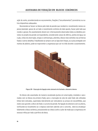 ALVENARIA DE VEDAÇÃO EM BLOCOS CERÂMICOS
46
ação do vento, providenciando-se escoramentos, ﬁxações (“encunhamentos”) provisórios ou ou-
tros dispositivos adequados.
Recomenda-se facear os blocos pelo lado da parede que receberá o revestimento menos es-
pesso (exemplo: gesso de um lado e revestimento cerâmico do lado oposto, facear pelo lado que
recebe o gesso). No assentamento devem ser criteriosamente observados todos os detalhes pre-
vistos no projeto da parede correspondente, considerando caixas de elétrica, pontos de água, luz
e gás, cintas de amarração, vergas e contravergas, pilaretes, blocos mais estreitos nas primeiras
ﬁadas e outros detalhes.Trabalhando-se sempre com as lajes bem limpas, ou o piso protegido com
mantas de plástico, pode-se reaproveitar a argamassa que cair no chão durante o assentamento.
Figura 20 – Execução de ligação entre alvenaria de fachada e alvenaria interna
Os blocos são assentados de maneira escalonada (juntas em amarração), nivelados e apru-
mados com os blocos da primeira ﬁada; para a marcação da cota de cada ﬁada são utilizadas
linhas bem esticadas, suportadas lateralmente por esticadores ou presas em escantilhões, que
neste caso garante a altura da ﬁada e o prumo da parede. Na ligação da alvenaria com os pilares,
veriﬁcando-se inicialmente se o chapisco está bem aderido com o concreto, deve-se encabeçar
totalmente o bloco cerâmico, pressionando-se o bloco contra o pilar de modo que a argamassa em
excesso reﬂua por toda a periferia do bloco.
 