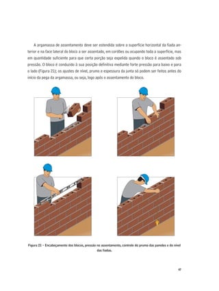 47
A argamassa de assentamento deve ser estendida sobre a superfície horizontal da ﬁada an-
terior e na face lateral do bloco a ser assentado, em cordões ou ocupando toda a superfície, mas
em quantidade suﬁciente para que certa porção seja expelida quando o bloco é assentado sob
pressão. O bloco é conduzido à sua posição deﬁnitiva mediante forte pressão para baixo e para
o lado (Figura 21); os ajustes de nível, prumo e espessura da junta só podem ser feitos antes do
início da pega da argamassa, ou seja, logo após o assentamento do bloco.
Figura 21 - Encabeçamento dos blocos, pressão no assentamento, controle do prumo das paredes e do nível
das ﬁadas.
 