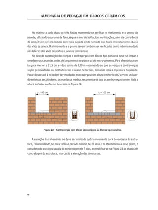 ALVENARIA DE VEDAÇÃO EM BLOCOS CERÂMICOS
48
No máximo a cada duas ou três ﬁadas recomenda-se veriﬁcar o nivelamento e o prumo da
parede, utilizando-se prumo de face, régua e nível de bolha; tais veriﬁcações, além da conferência
da cota, devem ser procedidas com mais cuidado ainda na ﬁada que ﬁcará imediatamente abaixo
dos vãos de janela. O alinhamento e o prumo devem também ser veriﬁcados com o máximo cuidado
nas laterais dos vãos de portas e janelas (ombreiras).
No caso da construção das vergas e contravergas com blocos tipo canaleta, deve-se limpar e
umedecer as canaletas antes do lançamento do graute ou do micro-concreto. Para alvenarias com
largura inferior a 11,5 cm e vãos acima de 0,80 m recomenda-se que as vergas e contravergas
sejam pré-moldadas ou moldadas com o auxílio de fôrmas, tomando toda a espessura da parede.
Para vãos de até 1 m podem ser moldadas contravergas com altura em torno de 7 a 9 cm, utilizan-
do-se blocos seccionáveis; acima dessa medida, recomenda-se que as contravergas tomem toda a
altura da ﬁada, conforme ilustrado na Figura 22.
Figura 22 - Contravergas com blocos seccionáveis ou blocos tipo canaleta.
A elevação das alvenarias só deve ser realizada após conveniente cura do concreto da estru-
tura, recomendando-se para tanto o período mínimo de 28 dias. Em atendimento a esse prazo, e
considerando os ciclos usuais de concretagem de 7 dias, exempliﬁca-se na Figura 23 as etapas de
concretagem da estrutura, marcação e elevação das alvenarias.
L < 100 cm L > 100 cm
 