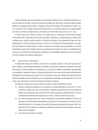 51
Especial atenção deve ser dada para a manutenção da folga entre o respaldo da alvenaria e a
base de vigas ou de lajes, conforme previsto no projeto das alvenarias. As quatro últimas ﬁadas
podem ser ajustadas para garantir a espessura da junta de ﬁxação (“encunhamento”) entre 1,5 e
3cm. Caso ocorram variações dimensionais da estrutura ou da própria alvenaria, correções podem
ser feitas com blocos compensadores, fornecidos com diferentes alturas (4 cm, 9 cm, etc.).
A última ﬁada deve sempre constituir um espaço para a introdução do material de ﬁxação
(“encunhamento”), devendo-se para tanto empregar meio-blocos, compensadores ou blocos tipo
canaleta com o fundo na parte superior. O material de ﬁxação (“encunhamento”) deve ser bem
compactado no interior da junta, de forma a evitar-se a ocorrência de destacamentos; ao proje-
tista da alvenaria compete deﬁnir se toda a espessura da parede será preenchida ou se serão
constituídos apenas dois cordões laterais de argamassa de ﬁxação. Em geral, principalmente em
estruturas mais ﬂexíveis e deformáveis, não devem ser empregadas argamassas ricas em cimento
e/ou formuladas com aditivos expansores.
4.6 COLOCAÇÃO DE ESQUADRIAS
A ﬁxação de marcos em madeira, de portas ou de janelas, pode ser feita com tacos de ma-
deira tratada ou naturalmente resistente à umidade, previamente embutidos na alvenaria. No caso
das portas, os marcos podem ser fornecidos com os tacos de madeira previamente aparafusados
nos montantes, devendo-se deixar na alvenaria dentes para que esses tacos sejam posteriormente
chumbados com argamassa no traço 1:3 ou 1:4 (cimento e areia, em volume). Os tacos devem ser
isentos de defeitos como rachaduras ou nós, apresentando dimensões aproximadas de 5 cm x 9 cm
x 9cm, com reentrâncias centrais formando uma espécie de cintura.
A ﬁxação de esquadrias de aço na alvenaria pode ser feita de diferentes formas:
a) quando o quadro da esquadria for composto por chapas dobradas na forma de “U”, com
a abertura voltada para fora da esquadria, mediante preenchimento da concavidade da
chapa com argamassa; após endurecimento desta argamassa, posicionamento no vão e
chumbamento também com argamassa de areia e cimento, conforme Figura 25;
b) por meio de grapas (forma de "rabo de andorinha"), previamente soldadas no marco da
esquadria e posteriormente chumbadas na alvenaria com argamassa de cimento e areia,
conforme Figura 25; em função do tamanho relativamente pequeno das grapas não é ne-
cessário deixar-se dentes na alvenaria, quebrando-se posteriormente os blocos nos locais
onde serão chumbadas;
c) com parafusos e buchas de náilon;
 