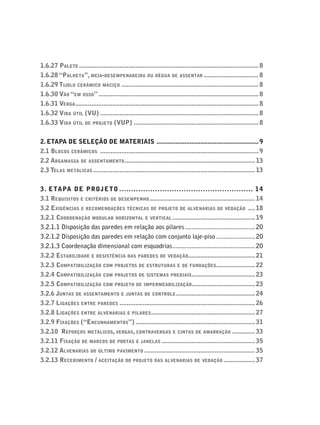 1.6.27 PALETE ......................................................................................................8
1.6.28 “PALHETA”, MEIA-DESEMPENADEIRA OU RÉGUA DE ASSENTAR ...............................8
1.6.29 TIJOLO CERÂMICO MACIÇO ..............................................................................8
1.6.30 VÃO “EM OSSO”...........................................................................................8
1.6.31 VERGA........................................................................................................8
1.6.32 VIDA ÚTIL (VU) ..........................................................................................8
1.6.33 VIDA ÚTIL DE PROJETO (VUP) .......................................................................8
2. ETAPA DE SELEÇÃO DE MATERIAIS ..........................................................9
2.1 BLOCOS CERÂMICOS ..........................................................................................9
2.2 ARGAMASSA DE ASSENTAMENTO..........................................................................13
2.3 TELAS METÁLICAS ............................................................................................13
3. ETAPA DE PROJETO ........................................................ 14
3.1 REQUISITOS E CRITÉRIOS DE DESEMPENHO............................................................14
3.2 EXIGÊNCIAS E RECOMENDAÇÕES TÉCNICAS DE PROJETO DE ALVENARIAS DE VEDAÇÃO ....18
3.2.1 COORDENAÇÃO MODULAR HORIZONTAL E VERTICAL ...............................................19
3.2.1.1 Disposição das paredes em relação aos pilares........................................20
3.2.1.2 Disposição das paredes em relação com conjunto laje-piso ......................20
3.2.1.3 Coordenação dimensional com esquadrias...............................................20
3.2.2 ESTABILIDADE E RESISTÊNCIA DAS PAREDES DE VEDAÇÃO......................................21
3.2.3 COMPATIBILIZAÇÃO COM PROJETOS DE ESTRUTURAS E DE FUNDAÇÕES......................22
3.2.4 COMPATIBILIZAÇÃO COM PROJETOS DE SISTEMAS PREDIAIS....................................23
3.2.5 COMPATIBILIZAÇÃO COM PROJETO DE IMPERMEABILIZAÇÃO....................................23
3.2.6 JUNTAS DE ASSENTAMENTO E JUNTAS DE CONTROLE.............................................24
3.2.7 LIGAÇÕES ENTRE PAREDES .............................................................................26
3.2.8 LIGAÇÕES ENTRE ALVENARIAS E PILARES...........................................................27
3.2.9 FIXAÇÕES (“ENCUNHAMENTOS”) ....................................................................31
3.2.10 REFORÇOS METÁLICOS, VERGAS, CONTRAVERGAS E CINTAS DE AMARRAÇÃO .............33
3.2.11 FIXAÇÃO DE MARCOS DE PORTAS E JANELAS .....................................................35
3.2.12 ALVENARIAS DO ÚLTIMO PAVIMENTO ...............................................................35
3.2.13 RECEBIMENTO / ACEITAÇÃO DO PROJETO DAS ALVENARIAS DE VEDAÇÃO ..................37
 
