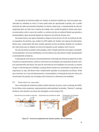 53
As esquadrias de alumínio podem ser ﬁxadas na alvenaria também por meio de grapas apa-
rafusadas ou rebitadas no marco. O marco pode ainda ser aparafusado à parede, com o auxílio
de buchas de náilon previamente embutidas na mesma; nesse caso, o requadramento do vão com
argamassa deve ser feito com o máximo de cuidado, com o auxílio de gabarito. Nesse caso, deve-
se ainda aplicar entre o marco do caixilho e o contorno do vão um material ﬂexível que garanta a
estanqueidade à água da parede (gaxeta de neoprene, borracha de silicone, etc.).
Da mesma forma, mas agora mantendo-se folga em torno de 10 a 15 mm no contorno do vão,
as esquadrias de alumínio, aço, madeira ou PVC podem ser ﬁxadas com espuma de poliuretano.
Nesse caso, o poliuretano não deve resultar aparente na face da parede, devendo ser recoberto
por mata-juntas que se integrem ao marco da esquadria ou por qualquer outro recurso.
No caso de portas ou janelas muito pesadas, onde a ﬁxação seja feita com grapas, chumbado-
res de expansão e recursos semelhantes, os furos laterais aos vãos devem receber grauteamento
e eventualmente armaduras.
O emprego de contramarcos concomitantemente à elevação das alvenarias gabarita os vãos
e facilita os requadramentos, sendo os contramarcos chumbados com argamassa durante o pró-
prio assentamento dos blocos. No caso de contramarcos pré-moldados em concreto, ou mesmo
vergas e contravergas pré-moldadas, as peças devem sempre ser assentadas e rejuntadas com
argamassa, ou seja, não devem estar simplesmente apoiadas ou justapostas aos blocos. Ainda
para minimizar-se o risco de destacamento, é recomendável a introdução de telas de reforço do
revestimento da parede, nas transições entre alvenarias e elementos pré-moldados.
4.7 EMBUTIMENTO DE TUBULAÇÕES
Para a execução dos sistemas prediais existem diversos recursos, como o emprego de shafts,
forros falsos, pisos suspensos, engrossamentos sobressalentes às paredes, “bonecas”, emprego
de blocos mais estreitos nos locais das tubulações e outros (Figura 27).
Figura 27 - Formas de acoplamento dos sistemas prediais com as alvenarias.
Embutimento de prumadas na alvenaria
AF ES
Gás
VE
ES
AF
Embutimento de prumadas em shafts
AF ES VE
Shaft
Embutimento de tubulações
em parede dupla ou
em blocos mais
estreitos
 