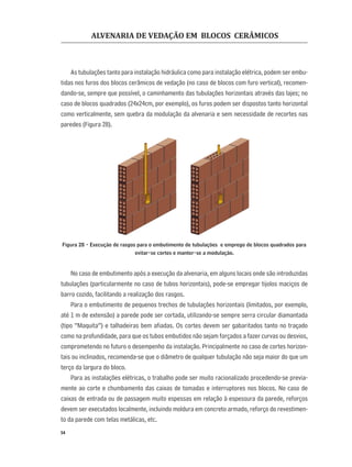 ALVENARIA DE VEDAÇÃO EM BLOCOS CERÂMICOS
54
As tubulações tanto para instalação hidráulica como para instalação elétrica, podem ser embu-
tidas nos furos dos blocos cerâmicos de vedação (no caso de blocos com furo vertical), recomen-
dando-se, sempre que possível, o caminhamento das tubulações horizontais através das lajes; no
caso de blocos quadrados (24x24cm, por exemplo), os furos podem ser dispostos tanto horizontal
como verticalmente, sem quebra da modulação da alvenaria e sem necessidade de recortes nas
paredes (Figura 28).
Figura 28 - Execução de rasgos para o embutimento de tubulações e emprego de blocos quadrados para
evitar-se cortes e manter-se a modulação.
No caso de embutimento após a execução da alvenaria, em alguns locais onde são introduzidas
tubulações (particularmente no caso de tubos horizontais), pode-se empregar tijolos maciços de
barro cozido, facilitando a realização dos rasgos.
Para o embutimento de pequenos trechos de tubulações horizontais (limitados, por exemplo,
até 1 m de extensão) a parede pode ser cortada, utilizando-se sempre serra circular diamantada
(tipo “Maquita”) e talhadeiras bem aﬁadas. Os cortes devem ser gabaritados tanto no traçado
como na profundidade, para que os tubos embutidos não sejam forçados a fazer curvas ou desvios,
comprometendo no futuro o desempenho da instalação. Principalmente no caso de cortes horizon-
tais ou inclinados, recomenda-se que o diâmetro de qualquer tubulação não seja maior do que um
terço da largura do bloco.
Para as instalações elétricas, o trabalho pode ser muito racionalizado procedendo-se previa-
mente ao corte e chumbamento das caixas de tomadas e interruptores nos blocos. No caso de
caixas de entrada ou de passagem muito espessas em relação à espessura da parede, reforços
devem ser executados localmente, incluindo moldura em concreto armado, reforço do revestimen-
to da parede com telas metálicas, etc.
 