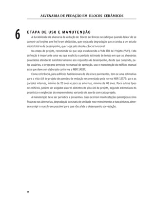 ALVENARIA DE VEDAÇÃO EM BLOCOS CERÂMICOS
60
ETAPA DE USO E MANUTENÇÃO
A durabilidade da alvenaria de vedação de blocos cerâmicos se extingue quando deixar de se
cumprir as funções que lhe foram atribuídas, quer seja pela degradação que a conduz a um estado
insatisfatório de desempenho, quer seja pela obsolescência funcional.
Na etapa de projeto, recomenda-se que seja estabelecida a Vida Útil de Projeto (VUP). Esta
deﬁnição é importante uma vez que explicita o período estimado de tempo em que as alvenarias
projetadas atenderão satisfatoriamente aos requisitos de desempenho, desde que cumprido, pe-
los usuários, o programa previsto no manual de operação, uso e manutenção do edifício, manual
este que deve ser elaborado conforme a NBR 14037.
Como referência, para edifícios habitacionais de até cinco pavimentos, tem-se uma estimativa
para a vida útil de projeto de paredes de vedação recomendada pela norma NBR 15575: para as
paredes internas, mínimo de 20 anos e para as externas, mínimo de 40 anos. Para outros tipos
de edifícios, podem ser exigidos valores distintos de vida útil de projeto, segundo estimativas do
projetista e exigências do empreendedor, variando de acordo com cada projeto.
A manutenção deve ser periódica e preventiva. Caso ocorram manifestações patológicas como
ﬁssuras nas alvenarias, degradação ou sinais de umidade nos revestimentos e nas pinturas, deve-
se corrigir o mais breve possível para que não afete o desempenho da vedação.
6
 
